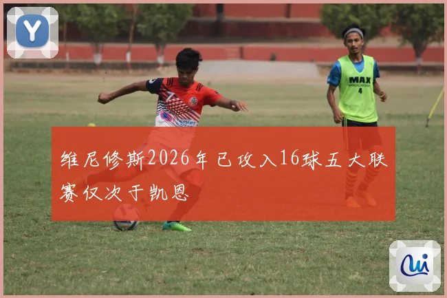 维尼修斯2026年已攻入16球五大联赛仅次于凯恩