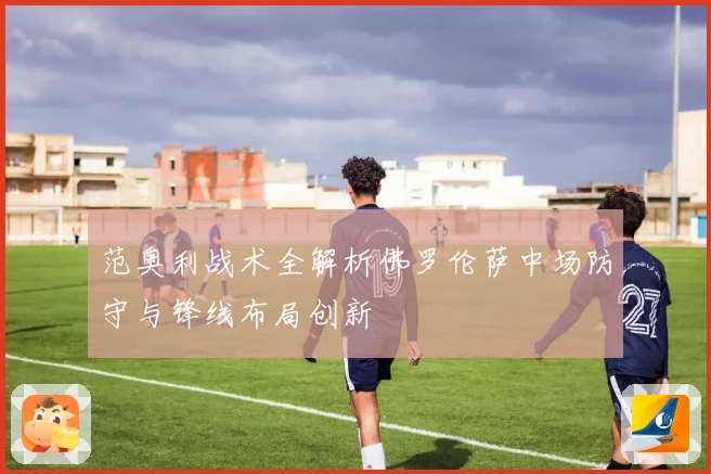 范奥利战术全解析佛罗伦萨中场防守与锋线布局创新