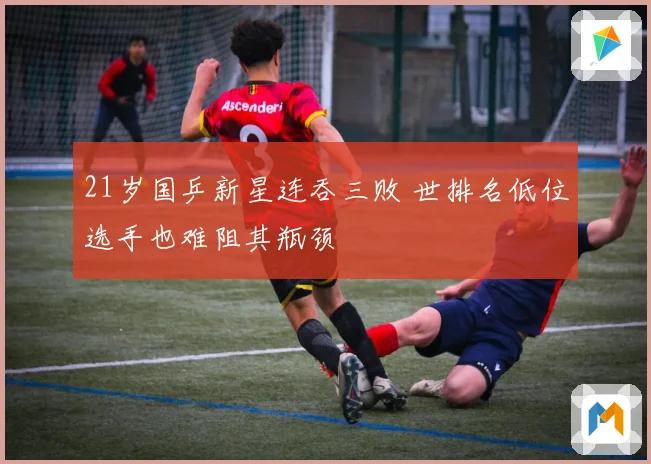 21岁国乒新星连吞三败 世排名低位选手也难阻其瓶颈