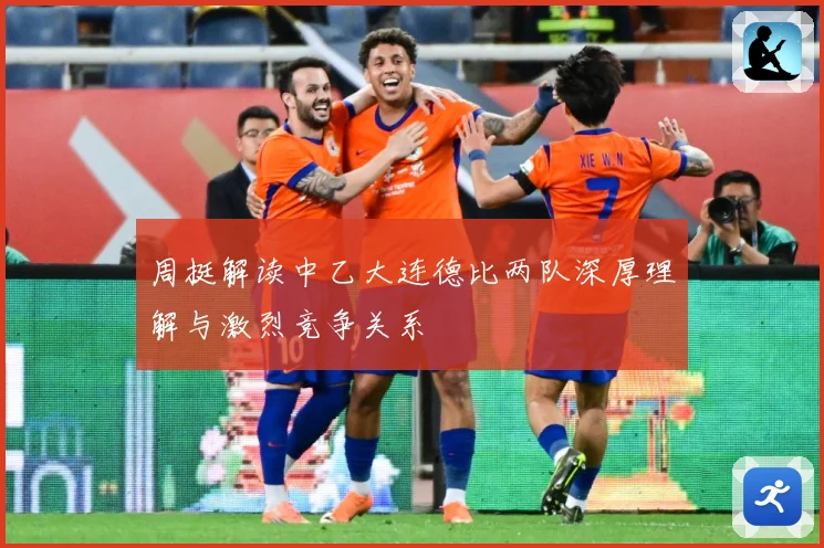 周挺解读中乙大连德比两队深厚理解与激烈竞争关系
