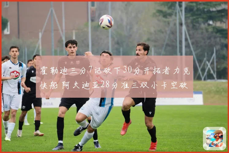 霍勒迪三分7记砍下30分开拓者力克快船 阿夫迪亚28分准三双小卡空砍28分