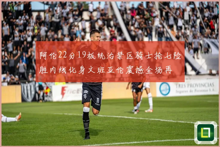 阿伦22分19板统治禁区骑士抢七险胜内线化身文班亚伦震撼全场再