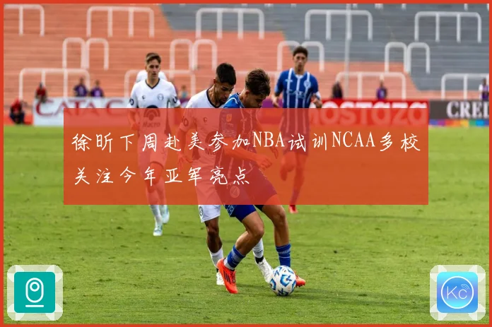 徐昕下周赴美参加NBA试训NCAA多校关注今年亚军亮点