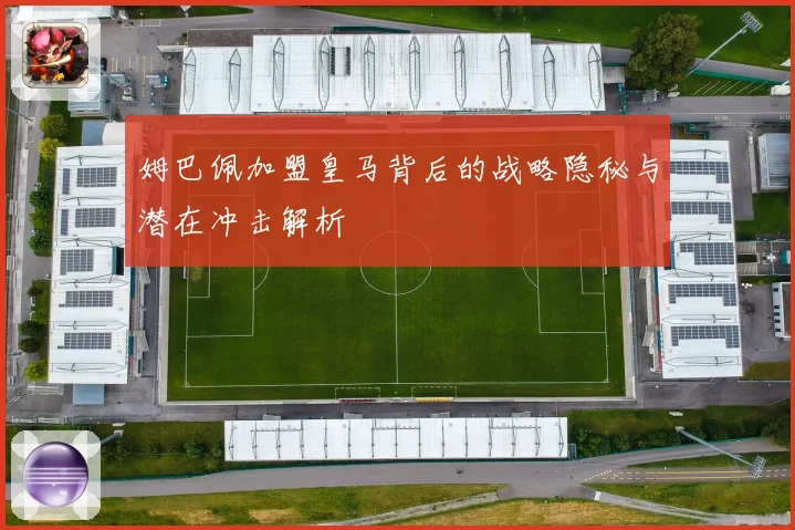 姆巴佩加盟皇马背后的战略隐秘与潜在冲击解析
