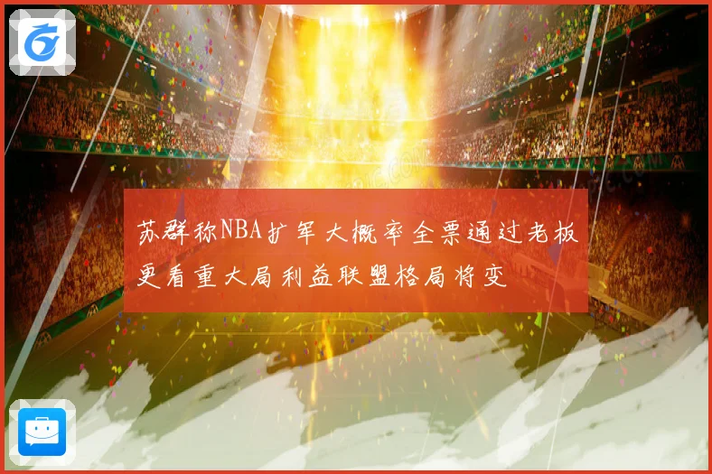 苏群称NBA扩军大概率全票通过老板更看重大局利益联盟格局将变
