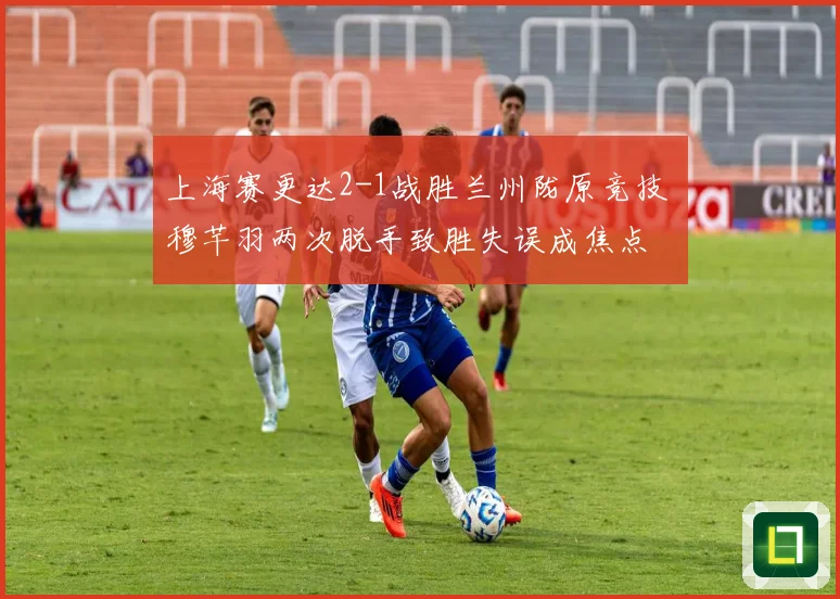 上海赛更达2-1战胜兰州陇原竞技 穆芊羽两次脱手致胜失误成焦点