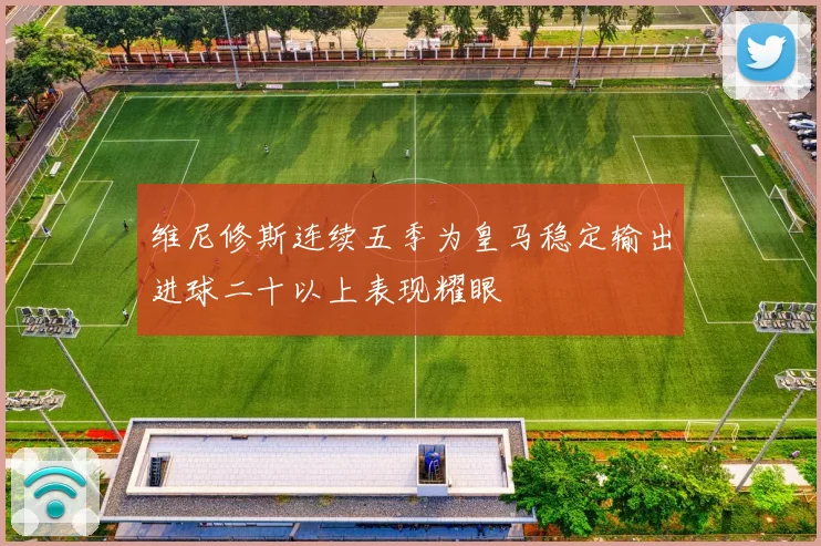 维尼修斯连续五季为皇马稳定输出进球二十以上表现耀眼
