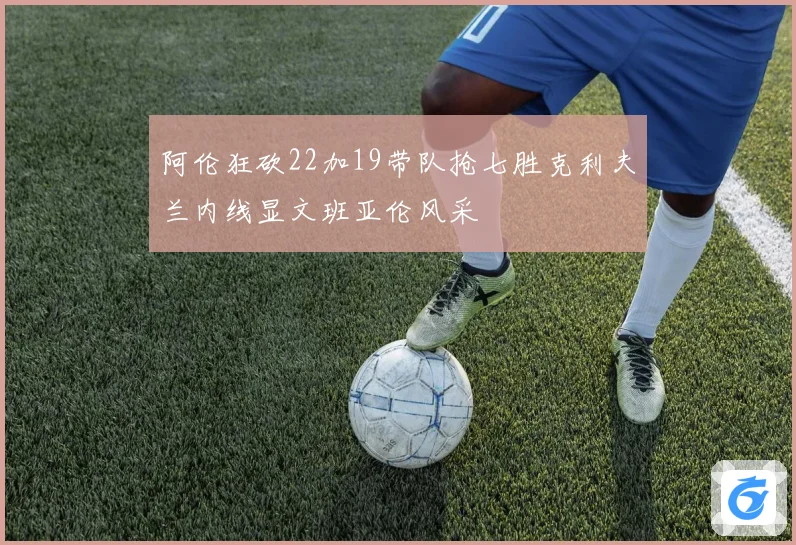 阿伦狂砍22加19带队抢七胜克利夫兰内线显文班亚伦风采
