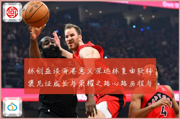 林创益谈海港意义深远林皇由贬转褒见证成长与荣耀之路心路历程与蜕变