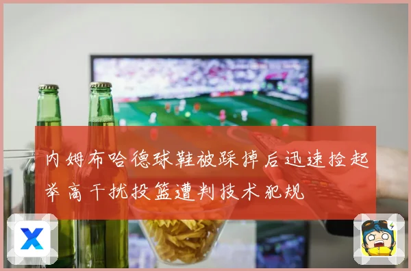 内姆布哈德球鞋被踩掉后迅速捡起举高干扰投篮遭判技术犯规