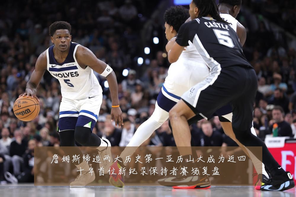 詹姆斯缔造两大历史第一亚历山大成为近四十年首位新纪录保持者赛场复盘
